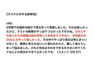 【タスクに対する新奇性】
(45)
2学期では福井の紹介で英文作って発表しました。それは楽しかっ
たけど、テストの新聞がやっぱりつらかったですかね。けれどそ
のあとからの授業は他の学校じゃああまりできない、学校紹介の
DVDとか作って楽しかった。その中でやっぱり英文は考えきゃい
けなくて、簡単に考えればいいと言われたけど、難しく考えてし
まって悩みました。けれど先生はそれをできるだけまとめてくれ
てなんとか英文ができてよかったです。（コメント 2月 S7）
 