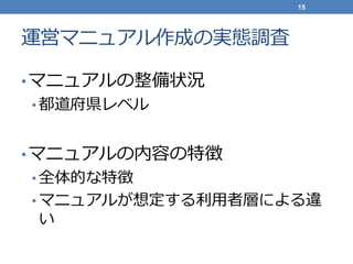 運営マニュアル作成の実態調査
•マニュアルの整備状況
• 都道府県レベル
•マニュアルの内容の特徴
• 全体的な特徴
• マニュアルが想定する利用者層による違
い
15
 