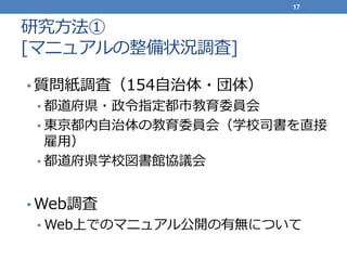 研究方法①
[マニュアルの整備状況調査]
• 質問紙調査（154自治体・団体）
• 都道府県・政令指定都市教育委員会
• 東京都内自治体の教育委員会（学校司書を直接
雇用）
• 都道府県学校図書館協議会
• Web調査
• Web上でのマニュアル公開の有無について
17
 