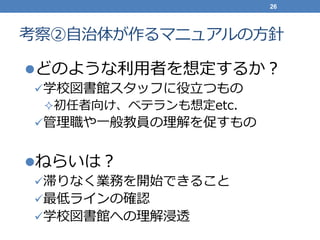考察②自治体が作るマニュアルの方針
どのような利用者を想定するか？
学校図書館スタッフに役立つもの
初任者向け、ベテランも想定etc.
管理職や一般教員の理解を促すもの
ねらいは？
滞りなく業務を開始できること
最低ラインの確認
学校図書館への理解浸透
26
 