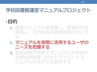 学校図書館運営マニュアルプロジェクト
•目的
1. 運営マニュアルを収集し、整備状況を
調査し、その内容の特徴を明らかにす
る
2. マニュアルを実際に活用するユーザの
ニーズを把握する
3. 各自治体や学校でマニュアルを作成す
る際の指針案（ガイドライン）とマ
ニュアルのモデルを提示する
27
 