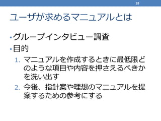 ユーザが求めるマニュアルとは
•グループインタビュー調査
•目的
1. マニュアルを作成するときに最低限ど
のような項目や内容を押さえるべきか
を洗い出す
2. 今後、指針案や理想のマニュアルを提
案するための参考にする
28
 