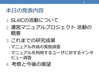 本日の発表内容
1. SLiiiCの活動について
2. 運営マニュアルプロジェクト 活動の
概要
3. これまでの研究成果
• マニュアル作成の実態調査
• マニュアルを利用するユーザに対するインタ
ビュー調査
4. 考察と今後の展望
3
 
