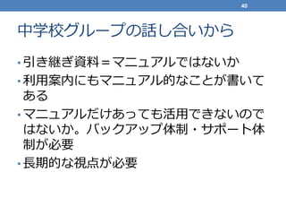 中学校グループの話し合いから
• 引き継ぎ資料＝マニュアルではないか
• 利用案内にもマニュアル的なことが書いて
ある
• マニュアルだけあっても活用できないので
はないか。バックアップ体制・サポート体
制が必要
• 長期的な視点が必要
40
 