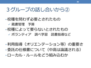 ３グループの話し合いから②
• 校種を問わず必要とされたもの
 蔵書管理 予算
• 校種によって要らないとされたもの
 ボランティア 調べ学習 読書指導など
• 利用指導（オリエンテーション等）の重要さ
• 委託の仕様書について（中高は論議される）
• ローカル・ルールをどう組み込むか
49
 
