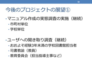今後のプロジェクトの展望①
• マニュアル作成の実態調査の実施（継続）
• 市町村単位
• 学校単位
• ユーザへの聞き取り調査（継続）
• おおよそ経験3年未満の学校図書館担当者
• 司書教諭（教員）
• 教育委員会（担当指導主事など）
52
 