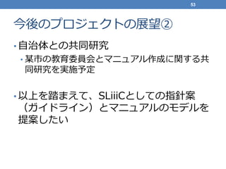 今後のプロジェクトの展望②
• 自治体との共同研究
• 某市の教育委員会とマニュアル作成に関する共
同研究を実施予定
• 以上を踏まえて、SLiiiCとしての指針案
（ガイドライン）とマニュアルのモデルを
提案したい
53
 