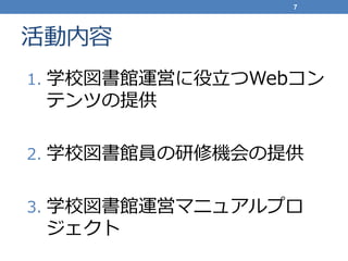 活動内容
1. 学校図書館運営に役立つWebコン
テンツの提供
2. 学校図書館員の研修機会の提供
3. 学校図書館運営マニュアルプロ
ジェクト
7
 
