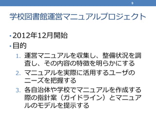 学校図書館運営マニュアルプロジェクト
• 2012年12月開始
• 目的
1. 運営マニュアルを収集し、整備状況を調
査し、その内容の特徴を明らかにする
2. マニュアルを実際に活用するユーザの
ニーズを把握する
3. 各自治体や学校でマニュアルを作成する
際の指針案（ガイドライン）とマニュア
ルのモデルを提示する
9
 
