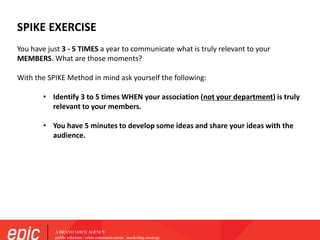 SPIKE EXERCISE
You have just 3 - 5 TIMES a year to communicate what is truly relevant to your
MEMBERS. What are those moments?
With the SPIKE Method in mind ask yourself the following:
• Identify 3 to 5 times WHEN your association (not your department) is truly
relevant to your members.
• You have 5 minutes to develop some ideas and share your ideas with the
audience.
?
 