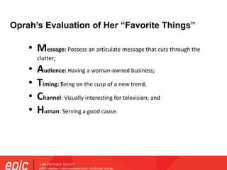 Oprah’s Evaluation of Her “Favorite Things”
• Message: Possess an articulate message that cuts through the
clutter;
• Audience: Having a woman-owned business;
• Timing: Being on the cusp of a new trend;
• Channel: Visually interesting for television; and
• Human: Serving a good cause.
 