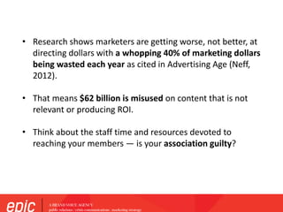 ?
• Research shows marketers are getting worse, not better, at
directing dollars with a whopping 40% of marketing dollars
being wasted each year as cited in Advertising Age (Neff,
2012).
• That means $62 billion is misused on content that is not
relevant or producing ROI.
• Think about the staff time and resources devoted to
reaching your members — is your association guilty?
 