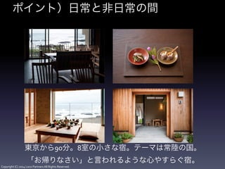 Copyright	
  (C)	
  2014	
  Loco	
  Partners	
  All	
  Rights	
  Reserved.
ポイント）日常と非日常の間
東京から90分。8室の小さな宿。テーマは常陸の国。	
  
「お帰りなさい」と言われるような心やすらぐ宿。
 