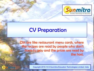 1
CV Preparation
CVs are like restaurant menu cards, where
the recipes are read by people who don’t
have to pay and the prices are read by
the host.
Copyright 2010-14 © Sunmitra Education Technologies Limited, India
 