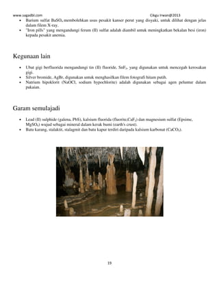 www.sagadbl.com Cikgu Irwan@2013
19
• Barium sulfat BaSO4 membolehkan usus pesakit kanser perut yang disyaki, untuk dilihat dengan jelas
dalam filem X-ray.
• "Iron pills" yang mengandungi ferum (II) sulfat adalah diambil untuk meningkatkan bekalan besi (iron)
kepada pesakit anemia.
Kegunaan lain
• Ubat gigi berfluorida mengandungi tin (II) fluoride, SnF2, yang digunakan untuk mencegah kerosakan
gigi.
• Silver bromide, AgBr, digunakan untuk menghasilkan filem fotografi hitam putih.
• Natrium hipoklorit (NaOCl, sodium hypochlorite) adalah digunakan sebagai agen peluntur dalam
pakaian.
Garam semulajadi
• Lead (II) sulphide (galena, PbS), kalsium fluorida (fluorite,CaF2) dan magnesium sulfat (Epsime,
MgSO4) wujud sebagai mineral dalam kerak bumi (earth's crust).
• Batu karang, stalaktit, stalagmit dan batu kapur terdiri daripada kalsium karbonat (CaCO3).
 
