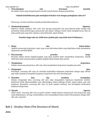 www.sagadbl.com Cikgu Irwan@2013
5
3. Mencadangkan satu kenyataan masalah.
Ini adalah soalan yang mengenal pasti masalah yang berkaitan dengan pemerhatian.
'Adakah kebolehlarutan gula meningkat berkadar terus dengan peningkatan suhu air?'
Seterusnya, ini akan membawa kepada pembentukan hipotesis.
4. Membentuk/membuat hipotesis.
Hipotesis adalah cadangan, idea, teori, atau apa-apa pernyataan lain yang diterima pakai sebagai titik
permulaan untuk perbincangan, penyiasatan atau kajian. Sebagai contoh, untuk mengkaji kesan suhu air
pada jumlah gula yang larut, hipotesis akan berbentuk seperti berikut;
'Semakin tinggi suhu air, lebih besar jumlah gula yang boleh larut di dalamnya.'
5. Radas dan bahan-bahan.
Apabila merancang eksperimen, radas yang sesuai dan bahan-bahan yang diperlukan untuk menjalankan
eksperimen mestilah dipilih.
6. Penyenaraian prosedur kerja.
Prosedur adalah senarai langkah-langkah yang perlu diambil untuk menjalankan eksperimen. Adalah
lebih baik untuk menyenaraikan langkah-langkah dalam bentuk fakta (point).
7. Menjalankan eksperimen.
Selepas merancang eksperimen, ahli sains akan menjalankan eksperimen mengikut prosedur.
8. Mengumpul data.
Kemudian, seseorang ahli sains itu mestilah merekodkan keputusan eksperimen dengan tepat. Beliau
juga tidak sepatutnya mengubah keputusan eksperimen dan mesti bersikap jujur.
9. Mentafsir data dan membuat kesimpulan.
Selepas mengumpul data, seseorang ahli sains akan menganalisis keputusan eksperimen tersebut.
Keputusan boleh dipersembahkan atau dibentangkan dalam pelbagai bentuk seperti jadual, graf atau
pengiraan. Kemudian, seseorang ahli sains itu perlu kepada membuat satu kesimpulan berdasarkan
keputusan eksperimen.
10. Menulis laporan.
Akhir sekali, seseorang ahli sains itu perlu menulis sebuah laporan tentang hasil serta kerja-kerja yang
telah dilakukannya. Ini bagi membolehkan serta memudahkan beliau untuk berkomunikasi dengan ahli-
ahli sains yang lain.
Bab 2 - Struktur Atom (The Structure of Atom)
Jirim
 