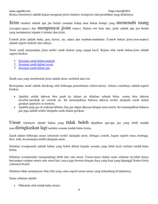www.sagadbl.com Cikgu Irwan@2013
6
Kimia (chemistry) adalah kajian mengenai jirim (matter), komposisi dan perubahan yang dilaluinya.
Jirim (matter) adalah apa jua benda (samada hidup atau bukan hidup) yang memenuhi ruang
(occupies space) dan mempunyai jisim (mass). Dalam erti kata lain, jirim adalah apa jua benda
yang mempunyai isipadu (volume) dan jisim.
Contoh jirim adalah buku, pen, kerusi, air, udara dan tumbuh-tumbuhan. Contoh bukan jirim (non-matter)
adalah seperti elektrik dan cahaya.
Teori zarah menyatakan jirim terdiri zarah diskret yang sangat kecil. Kajian sifat zarah dalam jirim adalah
seperti berikut:
1. Susunan zarah dalam pepejal.
2. Susunan zarah dalam cecair.
3. Susunan zarah dalam gas.
Zarah asas yang membentuk jirim adalah atom, molekul atau ion.
Kewujudan zarah adalah disokong oleh beberapa pemerhatian (observation). Antara contohnya adalah seperti
berikut:
• Apabila setitik dakwat biru jatuh ke dalam air didalam sebuah bikar, warna biru dakwat
tersebut merebak ke seluruh air. Ini menunjukkan bahawa dakwat terdiri daripada zarah dalam
gerakan (particles in motion).
• Apabila paip gas di makmal dibuka, bau gas dapat dikesan dengan serta-merta. Ini menunjukkan bahawa
gas juga adalah terdiri daripada zarah dalam gerakan.
Unsur (element) adalah bahan yang tidak boleh dijadikan apa-apa jua yang lebih mudah
atau diringkaskan lagi melalui sesuatu tindak balas kimia.
Zarah dalam beberapa unsur (element) terdiri daripada atom. Sebagai contoh, logam seperti emas, tembaga,
besi, zink, kesemuanya terdiri daripada atom.
Sebatian (compound) adalah bahan yang boleh dibuat kepada sesuatu yang lebih kecil melalui tindak balas
kimia.
Sebatian (compounds) mengandungi lebih dari satu unsur. Unsur-unsur dalam suatu sebatian itu tidak hanya
bercampur-campur antara satu sama lain, ianya juga beserta dengan daya yang kuat yang dipanggil ikatan kimia
(chemical bond).
Sebatian tidak mempunyai sifat-sifat yang sama seperti unsur-unsur yang terkandung di dalamnya.
Suatu sebatian adalah:
• Dibentuk oleh tindak balas kimia.
 