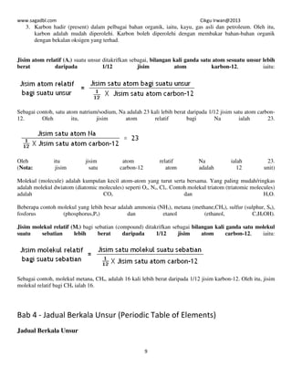 www.sagadbl.com Cikgu Irwan@2013
9
3. Karbon hadir (present) dalam pelbagai bahan organik, iaitu, kayu, gas asli dan petroleum. Oleh itu,
karbon adalah mudah diperolehi. Karbon boleh diperolehi dengan membakar bahan-bahan organik
dengan bekalan oksigen yang terhad.
Jisim atom relatif (Ar) suatu unsur ditakrifkan sebagai, bilangan kali ganda satu atom sesuatu unsur lebih
berat daripada 1/12 jisim atom karbon-12, iaitu:
Sebagai contoh, satu atom natrium/sodium, Na adalah 23 kali lebih berat daripada 1/12 jisim satu atom carbon-
12. Oleh itu, jisim atom relatif bagi Na ialah 23.
Oleh itu jisim atom relatif Na ialah 23.
(Nota: jisim satu carbon-12 atom adalah 12 unit)
Molekul (molecule) adalah kumpulan kecil atom-atom yang turut serta bersama. Yang paling mudah/ringkas
adalah molekul dwiatom (diatomic molecules) seperti O2, N2, Cl2. Contoh molekul triatom (triatomic molecules)
adalah CO2 dan H2O.
Beberapa contoh molekul yang lebih besar adalah ammonia (NH3), metana (methane,CH4), sulfur (sulphur, S8),
fosforus (phosphorus,P4) dan etanol (ethanol, C2H5OH).
Jisim molekul relatif (Mr) bagi sebatian (compound) ditakrifkan sebagai bilangan kali ganda satu molekul
suatu sebatian lebih berat daripada 1/12 jisim atom carbon-12, iaitu:
Sebagai contoh, molekul metana, CH4, adalah 16 kali lebih berat daripada 1/12 jisim karbon-12. Oleh itu, jisim
molekul relatif bagi CH4 ialah 16.
Bab 4 - Jadual Berkala Unsur (Periodic Table of Elements)
Jadual Berkala Unsur
 