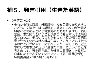 補５．発⾔言引⽤用【⽣生きた英語】
•  【⽣生きた-‐‑‒②】
•  それから特に英語、外国語の中でも英語でありますけ
れども、⽂文法をやはり基礎的に教えていくのが⼀一番⼤大
切切なことであるという御意⾒見見の⽅方もありますし、話し
⾔言葉葉、また聞くということが余りにも⽇日本⼈人は従来拙
劣劣であった、そういうことをもっと学校の場で英語教
育でやっていかなければならないということもまたあ
るわけでございます。いずれにいたしましても、どっ
ちにしても本当の正しい⽣生きた英語、こういうことを
考えまして、五⼗十四年年度度から外国⼈人教師をできるだけ
⽇日本にたくさん招いていきたい。（砂⽥田重⺠民[政治]・
特別委員会・1978年年10⽉月19⽇日）  
 