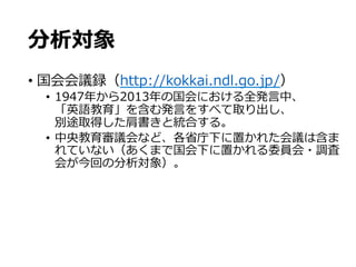 分析対象
•  国会会議録（http://kokkai.ndl.go.jp/）
•  1947年年から2013年年の国会における全発⾔言中、
「英語教育」を含む発⾔言をすべて取り出し、
別途取得した肩書きと統合する。
•  中央教育審議会など、各省省庁下に置かれた会議は含ま
れていない（あくまで国会下に置かれる委員会・調査
会が今回の分析対象）。
 