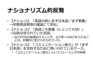 ナショナリズム的反発
•  【ナショ-‐‑‒①】「英語の前にまず⽇日本語／まず教養」
→早期英語教育の議論論にて初出。
•  【ナショ-‐‑‒②】「英語こそ教養（にとって⼤大切切）」
→以前は⾒見見られていた⾔言説。
•  ALTがJTEの指導を⾏行行うことや、より多くのALTを⼊入れるこ
とは、好意的に受け⼊入れられていた。
•  【ナショ-‐‑‒③】「コミュニケーション能⼒力力」が「まず
⽇日本語」を⽀支持するために⽤用いられているケース。
•  「コミュニケーション能⼒力力」というフレーミングの特徴
 