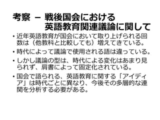 考察  － 戦後国会における
 　 英語教育関連議論論に関して
•  近年年英語教育が国会において取り上げられる回
数は（他教科と⽐比較しても）増えてきている。
•  時代によって議論論で使⽤用される語は違っている。
•  しかし議論論の型は、時代による変化はあまり⾒見見
られず、肩書によって固定化されている。
•  国会で語られる、英語教育に関する「アイディ
ア」は時代ごとに異異なり、今後その多層的な連
関を分析する必要がある。
 