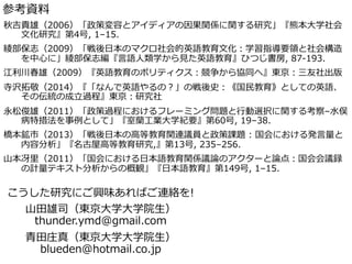 参考資料料
こうした研究にご興味あればご連絡を!
⼭山⽥田雄司（東京⼤大学⼤大学院⽣生）
thunder.ymd@gmail.com
⻘青⽥田庄真（東京⼤大学⼤大学院⽣生）
blueden@hotmail.co.jp
秋吉貴雄（2006）「政策変容とアイディアの因果関係に関する研究」『熊本⼤大学社会
⽂文化研究』第4号,  1–15.
綾綾部保志（2009）「戦後⽇日本のマクロ社会的英語教育⽂文化：学習指導要領領と社会構造
を中⼼心に」綾綾部保志編『⾔言語⼈人類学から⾒見見た英語教育』ひつじ書房,  87-‐‑‒193.
江利利川春雄（2009）『英語教育のポリティクス：競争から協同へ』東京：三友社出版
寺沢拓拓敬（2014）『「なんで英語やるの？」の戦後史：《国⺠民教育》としての英語、
その伝統の成⽴立立過程』東京：研究社
永松俊雄（2011）「政策過程におけるフレーミング問題と⾏行行動選択に関する考察–⽔水俣
病特措法を事例例として」『室蘭⼯工業⼤大学紀要』第60号,  19–38.
橋本鉱市（2013）「戦後⽇日本の⾼高等教育関連議員と政策課題  :  国会における発⾔言量量と
内容分析」『名古屋⾼高等教育研究,』第13号,  235–256.
⼭山本冴⾥里里（2011）「国会における⽇日本語教育関係議論論のアクターと論論点：国会会議録
の計量量テキスト分析からの概観」『⽇日本語教育』第149号,  1–15.
 