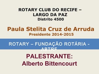 ROTARY – FUNDAÇÃO ROTÁRIA -
ABTRF
ROTARY CLUB DO RECIFE –
LARGO DA PAZ
Distrito 4500
Paula Stelita Cruz de Arruda
Presidente 2014-2015
PALESTRANTE:
Alberto Bittencourt
 