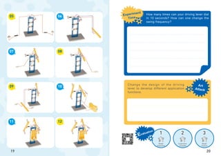 1 2 3
Art
Attack
Experiment
Time
Evaluation
Model
Assembled
Experiment
Complete
Model
Creation
05
09
07
11
06
10
08
12
19
Change the design of the driving
lever to develop different application
functions.
20
How many times can your driving lever dial
in 10 seconds? How can one change the
swing frequency?
 