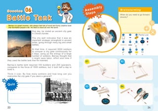 Barney is a great inventor, who always had lots of novel and funny creative tools
that facilitated people’s life. He liked to travel all over the world...
Quiz
23
B a t t l e Ta n k
One day, he visited an ancient city gate
in China’s border.
The city wall indicates that it was an
important strategic stronghold in ancient
times, going through many big and small
battles.
At that time, it required 3000 soldiers
to conquer a city gate continuously for
3 days, using up the energy of a large
number of soldiers. Barney thought that
it might save labor, effort and time if
they used the battle tank that he invented.
Barney’s battle tank required 100 builders and 200 operators,
compared to the force of 1000 soldiers, but it took half a day to
build it.
Think it over. By how many soldiers and how long can you
overcome the city gate if you were a general?
06
When do you need to go forward
directly?
01
03
02
04
24
x1
x7x2
x2 x2
5
x2
x1
x4
16
x1
x1
x1
x1
17
21
23
223
47
14 30
31
32
S e s s i o n Brainstorming
Parts List
Assembly
Steps
 