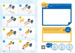 1 2 3
Art
Attack
Experiment
Time
Evaluation
Model
Assembled
Experiment
Complete
Model
Creation
05
09
07
11
06
10
08
12
25
Change the gears of your battle car to
make it faster or more powerful?
26
How many kilograms can your battle tank
push?
 