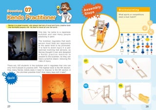 Barney is a great inventor, who always had lots of novel and funny creative tools
that facilitated people’s life. He liked to travel all over the world...
Quiz
27
Kendo Practitioner
One day, he came to a Japanese
budokan and saw many people
practicing in pairs.
The budokan regulates that each
person must beat ten opponents
at the same level to be promoted.
It is hard to avoid injury in a pair
exercise involving real persons, so
Barney thought it over and designed
a Ke n d o p r a c t i c e m a c h i n e t o
present to the budokan, so they can
have a practice object, reducing the
risks of injury.
There are 100 students in the budokan and it regulates that one can
only find 6 people to practice with. The highest level is the 6th section.
How many Kendo robots does it need to improve to the 6th section in
the shortest possible time? How many days will it take?
07
What sports or competitions
need a dual match?
01
03
02
04
28
x1
x2
x4
5
46
x3
x4
x1
x1
x1
x2
x2
16
x1
x1 x1 x1 x2
x1
x1
x2
x1 x2
2
21 23
22
3
8
47
x1
1912
13
38
41
24
25
26
29
6 14
S e s s i o n Brainstorming
Parts List
Assembly
Steps
 