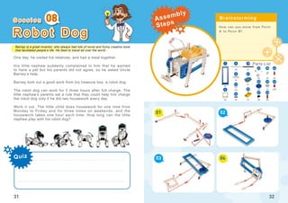 Barney is a great inventor, who always had lots of novel and funny creative tools
that facilitated people’s life. He liked to travel all over the world...
31
R o b o t D o g
One day, he visited his relatives, and had a meal together.
His little nephew suddenly complained to him that he wanted
to have a pet but his parents did not agree, so he asked Uncle
Barney’s help.
Barney took out a good work from his treasure box, a robot dog.
The robot dog can work for 3 three hours after full charge. The
little nephew’s parents set a rule that they could help him charge
the robot dog only if he did two housework every day.
Work it out. The little child does housework for one time from
Monday to Friday and for three times on weekends, and the
housework takes one hour each time. How long can the little
nephew play with his robot dog?
08
How can you move from Point
A to Point B?
01
03
02
04
32
x3
5
x2
x6
x1
x2
16
x1
x2
x1
x2
x4
x2
x1
21
23
223
8
x1
19
12
38
25
x2
x4
x2
x10
1
46
45
4739
37
Quiz
S e s s i o n Brainstorming
Parts List
Assembly
Steps
 
