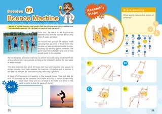 Barney is a great inventor, who always had lots of novel and funny creative tools
that facilitated people’s life. He liked to travel all over the world...
Quiz
35
Bounce Machine
One day, he went to an Australian
seaside and saw the tourists to be very
fond of water activities.
He found that groups of people liked
carrying their partners to throw them into
the sea, or step on one’s shoulder to dive,
enjoying the exciting game. However, the
game was not available if only one or two
people went to the seaside.
So he designed a bounce machine, by which he could enjoy excitement from
a dive without too many people as long as he installed it where the sea water
is deep enough.
The dive machine can work 30 times per hour and requires one person to
remain beside it and help operate the machine. If together with a partner, it
will take 15 minutes for everyone to play with only 5 persons.
A class of 40 students is travelling to the seaside today. They will stay for
only 30 minutes by the seaside, and there are only 3 places where they
could dive. How will you arrange it to make everyone in the
class be able to play the game of diving?
09
What sports require the action of
jumping?
01
03
02
04
36
x3
5
x2
x4
x1
x4
x1
x1
16
x1
x1
x1
x2
21
23
22
3
8
12
38
x4
x2
x3
46
45
47
x2
26
10
11
S e s s i o n Brainstorming
Parts List
Assembly
Steps
 