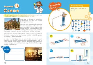 Barney is a great inventor, who always had lots of novel and funny creative tools
that facilitated people’s life. He liked to travel all over the world...
Quiz
53
C r a n e
One day, he arrived in a countr y
in Southeast Asia and saw people
building a new temple.
Because local technological resources
are not developed, all works are
done manually, thus, building a
temple requires 100 persons and 500
workdays. There are usually accidents
that cause injuries in carrying some heavier building materials.
Clever Barney decided to help them, so he used his magical tools
to invent a crane for the local people, so as to make their project
of building a temple smoother.
A crane needs 10 persons to operate but can do the work
capacity of 50 persons. It needs 1-day maintenance every after 10
days of work, which needs 5 persons. With the help of Barney’s
crane, can you work out how many days the time for building a
temple is reduced to?
14
Where does a crane work in
general?
01
03
02
04
54
x7
5
x9
x1
x3 x1 x1
x2
x1
x2
x1
x1 x10
21
23
22
3
8
12
3825
x5
x1
x20
1
45
47
x1
x1
x2
11
29
x1
x4
14
49
17
40
41
27
S e s s i o n Brainstorming
Parts List
Assembly
Steps
 