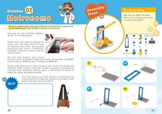 Barney is a great inventor, who always had lots of novel and funny creative tools
that facilitated people’s life. He liked to travel all over the world...
02
09
M e t r o n o m e
How can you grasp the beat
when you are singing or playing
a musical instrument?
01
03
02
04
10
x1
x1
x1x2
x1
x1
x1
x1
21
23
26
22
52
1 5
46
45
x1
x1
16
x1
4
One day, he met a female neighbor,
Sarah, on his way home.
Sarah was very fond of playing the
piano, but she had only one hour
to practice each day; she usually
practiced the music of BPM120,
including 12 pieces of works and five
minutes each.
But the new teacher gave three
kinds of music of different beats per minute, six minutes of BPM80,
five minutes of BPM120 and 3 minutes of BPM160.
Sarah asked Barney for help because she could not distinguish
different BPM rhythms and she couldn’t properly schedule her
practice time; therefore, Barney gave a metronome to Sarah to
make her grasp the beat precisely.
Can the clever you help Sarah to schedule her
music practice to make her practice the longer music
pieces and each one smoothly?
S e s s i o n Brainstorming
Parts List
Quiz
Assembly
Steps
 