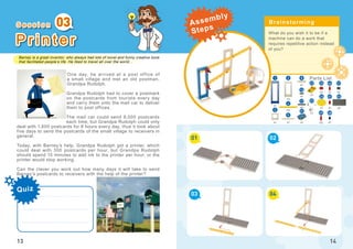 Barney is a great inventor, who always had lots of novel and funny creative tools
that facilitated people’s life. He liked to travel all over the world...
Quiz
03
13
P r i n t e r
One day, he arrived at a post office of
a small village and met an old postman,
Grandpa Rudolph.
Grandpa Rudolph had to cover a postmark
on the postcards from tourists every day
and carry them onto the mail car to deliver
them to post offices.
The mail car could send 8,000 postcards
each time, but Grandpa Rudolph could only
deal with 1,600 postcards for 8 hours every day, thus it took about
five days to send the postcards of the small village to receivers in
general.
Today, with Barney’s help, Grandpa Rudolph got a printer, which
could deal with 300 postcards per hour, but Grandpa Rudolph
should spend 15 minutes to add ink to the printer per hour, or the
printer would stop working.
Can the clever you work out how many days it will take to send
Barney’s postcards to receivers with the help of the printer?
What do you wish it to be if a
machine can do a work that
requires repetitive action instead
of you?
01
03
02
04
14
x3
x1
x1
x2
x3
x1
x1
x1
52
1
5
46
4
45
x1
x1
x1
16
x2
x3
x1
x2
x1
x1
x1
x2
2
17
21
23
24
26
22 51
3
8
47
48
S e s s i o n Brainstorming
Parts List
Assembly
Steps
 