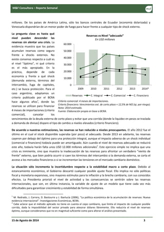 15 de Agosto de 2014 3
M&F Consultora – Reporte Semanal
millones. De los países de América Latina, sólo los bancos centrales de Ecuador (economía dolarizada) y
Venezuela dispondrían de un menor poder de fuego para hacer frente a cualquier tipo de shock externo.
La pregunta clave es hasta qué
nivel pueden descender las
reservas sin alentar una crisis. La
evidencia muestra que los países
acumulan reservas como seguro
frente a shocks externos. No
existe consenso respecto a cuál es
el nivel “óptimo”, ni qué criterio
es el más apropiado. En la
práctica, depende de cada
economía y frente a qué shock
(demanda externa, términos del
intercambio, fuga de capitales,
etc.) se busca protección. Para el
caso argentino, adaptamos un
criterio publicado por el BCRA
hace algunos años1
, donde las
reservas se utilizan para financiar
4 meses de importaciones (criterio
comercial), cancelar los
vencimientos de la deuda externa de corto plazo y evitar que una corrida (donde la liquidez en pesos se traslada
a demanda de divisas) dispare el tipo de cambio a niveles elevados (criterio financiero).
De acuerdo a nuestras estimaciones, las reservas se han reducido a niveles preocupantes. El año 2012 fue el
último en el cual el stock disponible superaba (por poco) el adecuado. Desde 2013 en adelante, las reservas
cayeron por debajo del óptimo para una protección integral, aunque el impacto adverso de un shock individual
(comercial o financiero) todavía puede ser amortiguado. Aún cuando el nivel de reservas adecuado se reducirá
este año, todavía harán falta unos USD 12.000 millones adicionales2
. Este ejercicio simple no implica que una
crisis es inminente, sino que muestra la inadecuación de las reservas para afrontar un verdadero “viento de
frente” externo, que bien podría ocurrir si caen los términos del intercambio o la demanda externa, se corta el
acceso a los mercados financieros o si se incrementan las tensiones en el mercado cambiario doméstico.
La situación sólo incrementa la incertidumbre respecto a la estabilidad macro a corto plazo. Debido al
estancamiento económico, el Gobierno descartó cualquier posible ajuste fiscal. Ello implica no sólo políticas
fiscal y monetaria expansivas, sino mayores estímulos para la inflación y la brecha cambiaria, con sus conocidos
efectos. La Presidenta priorizó el nivel de actividad y las consecuencias se sentirán sobre las reservas
internacionales, que son, en última instancia, la variable de ajuste de un modelo que tiene cada vez más
dificultades para garantizar crecimiento y estabilidad de forma simultánea.
1
M. Redrado, J. Carrera, D. Bastourre y J. Ibarlucía (2006), “La política económica de la acumulación de reservas: Nueva
evidencia internacional”. Investigaciones Económicas, BCRA.
2
Cabe aclarar que el método aplicado no tiene en cuenta el cepo cambiario, que limita el impacto de cualquier posible
corrida, dada la imposibilidad del sector privado para atesorar dólares libremente. Ello reduciría el nivel de reservas
óptimo, aunque consideramos que no en magnitud suficiente como para alterar el análisis presentado.
Reservas vs Nivel “adecuado”
En USD millones
Criterio comercial: 4 meses de importaciones.
Criterio financiero: Vencimientos ext. de corto plazo + 12,5% de M2 (aj. por riesgo).
Nota: 2014 estimado.
Fuente: Elaboración propia en base a BCRA.
0
10.000
20.000
30.000
40.000
50.000
60.000
2009 2010 2011 2012 2013 2014*
Reservas C. Integral C. Comercial C. Financiero
 