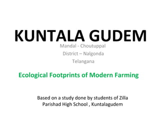 KUNTALA GUDEM
Ecological Footprints of Modern Farming
Based on a study done by students of Zilla
Parishad High School , Kuntalagudem
Mandal - Choutuppal
District – Nalgonda
Telangana
 
