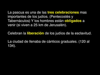 La pascua es una de las tres celebraciones mas
importantes de los judíos. (Pentecostés y
Tabernáculos) Y los hombres están obligados a
venir (si viven a 25 km de Jerusalén).
Celebran la liberación de los judíos de la esclavitud.
La ciudad de llenaba de cánticos graduales. (120 al
134).
 