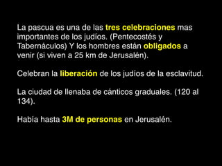 La pascua es una de las tres celebraciones mas
importantes de los judíos. (Pentecostés y
Tabernáculos) Y los hombres están obligados a
venir (si viven a 25 km de Jerusalén).
Celebran la liberación de los judíos de la esclavitud.
La ciudad de llenaba de cánticos graduales. (120 al
134).
Había hasta 3M de personas en Jerusalén.
 