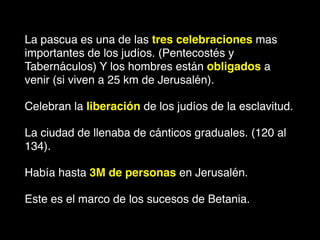 La pascua es una de las tres celebraciones mas
importantes de los judíos. (Pentecostés y
Tabernáculos) Y los hombres están obligados a
venir (si viven a 25 km de Jerusalén).
Celebran la liberación de los judíos de la esclavitud.
La ciudad de llenaba de cánticos graduales. (120 al
134).
Había hasta 3M de personas en Jerusalén.
Este es el marco de los sucesos de Betania.
 