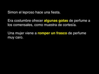Simon el leproso hace una ﬁesta.!
Era costumbre ofrecer algunas gotas de perfume a
los comensales, como muestra de cortesía. !
Una mujer viene a romper un frasco de perfume
muy caro. !
 