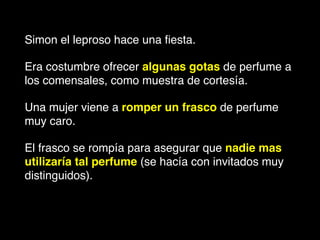 Simon el leproso hace una ﬁesta.!
Era costumbre ofrecer algunas gotas de perfume a
los comensales, como muestra de cortesía. !
Una mujer viene a romper un frasco de perfume
muy caro. !
El frasco se rompía para asegurar que nadie mas
utilizaría tal perfume (se hacía con invitados muy
distinguidos).
 