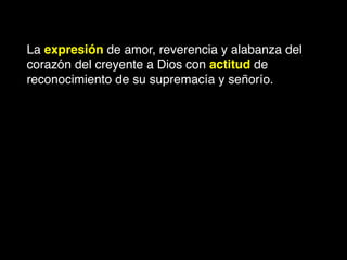 La expresión de amor, reverencia y alabanza del
corazón del creyente a Dios con actitud de
reconocimiento de su supremacía y señorío.
 