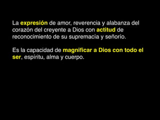 La expresión de amor, reverencia y alabanza del
corazón del creyente a Dios con actitud de
reconocimiento de su supremacía y señorío.
Es la capacidad de magniﬁcar a Dios con todo el
ser, espíritu, alma y cuerpo.
 