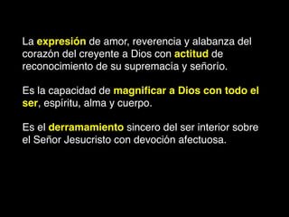 La expresión de amor, reverencia y alabanza del
corazón del creyente a Dios con actitud de
reconocimiento de su supremacía y señorío.
Es la capacidad de magniﬁcar a Dios con todo el
ser, espíritu, alma y cuerpo.
Es el derramamiento sincero del ser interior sobre
el Señor Jesucristo con devoción afectuosa.
 