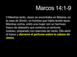 Marcos 14:1-9
3 Mientras tanto, Jesús se encontraba en Betania, en
la casa de Simón, un hombre que había tenido lepra.
Mientras comía, entró una mujer con un hermoso
frasco de alabastro que contenía un perfume
costoso, preparado con esencias de nardo. Ella abrió
el frasco y derramó el perfume sobre la cabeza de
Jesús.
 