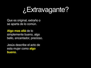 ¿Extravagante?
Que es original, extraño o
se aparta de lo común.
Algo mas allá de lo
simplemente bueno, algo
bello, encantador, precioso.
Jesús describe el acto de
esta mujer como algo
bueno.
 