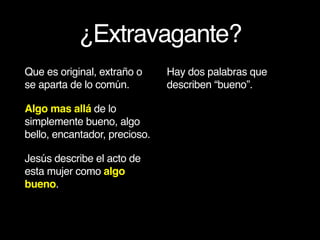 ¿Extravagante?
Que es original, extraño o
se aparta de lo común.
Algo mas allá de lo
simplemente bueno, algo
bello, encantador, precioso.
Jesús describe el acto de
esta mujer como algo
bueno.
Hay dos palabras que
describen “bueno”.
 